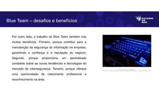 Por outro lado, o trabalho do Blue Team também traz
muitos benefícios. Primeiro, porque contribui para a
manutenção da segurança da informação na empresa,
garantindo a confiança e a reputação do negócio.
Segundo, porque proporciona um aprendizado
constante sobre as novas tendências e tecnologias do
mercado de cibersegurança. Terceiro, porque oferece
uma oportunidade de crescimento profissional e
reconhecimento na área.
Blue Team – desafios e benefícios
Fonte: Blue Team– Equipe Azul.
Disponível em https://unsplash.com/pt-br/fotografias/3TiNowmZluA. Acesso em 25 Maio. 2023
 