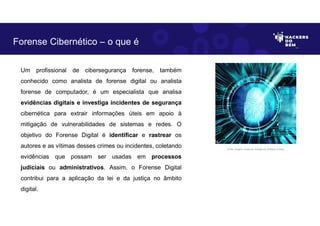 Um profissional de cibersegurança forense, também
conhecido como analista de forense digital ou analista
forense de computador, é um especialista que analisa
evidências digitais e investiga incidentes de segurança
cibernética para extrair informações úteis em apoio à
mitigação de vulnerabilidades de sistemas e redes. O
objetivo do Forense Digital é identificar e rastrear os
autores e as vítimas desses crimes ou incidentes, coletando
evidências que possam ser usadas em processos
judiciais ou administrativos. Assim, o Forense Digital
contribui para a aplicação da lei e da justiça no âmbito
digital.
Forense Cibernético – o que é
Fonte: Imagem criada por Inteligência Artificial no Bing.
 