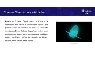 Coleta: o Forense Digital realiza a busca e a
apreensão dos dados e dispositivos digitais que
possam estar relacionados ao crime ou incidente
investigado. Esses dados e dispositivos podem estar
em diferentes locais, como computadores, celulares,
tablets, pendrives, cartões de memória, servidores,
nuvens, redes sociais, entre outros.
Forense Cibernético – atividades
Fonte: Forense Digital.
Disponível em https://pixabay.com/pt/illustrations/dedo-impress%C3%A3o-digital-seguran%C3%A7a-2081169/. Acesso em 28
Maio. 2023
 