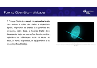 O Forense Digital deve seguir os protocolos legais
para realizar a coleta dos dados e dispositivos
digitais, respeitando os direitos e as garantias dos
envolvidos. Além disso, o Forense Digital deve
documentar todas as suas ações durante a coleta,
registrando as informações sobre os locais, as
datas, as horas, as pessoas, os equipamentos e os
procedimentos utilizados.
Forense Cibernético – atividades
Fonte: Forense Digital.
Disponível em https://pixabay.com/pt/illustrations/dedo-impress%C3%A3o-digital-seguran%C3%A7a-2081169/. Acesso em 28
Maio. 2023
 