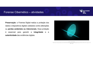 Preservação: o Forense Digital realiza a proteção dos
dados e dispositivos digitais coletados contra alterações
ou perdas acidentais ou intencionais. Essa proteção
é essencial para garantir a integridade e a
autenticidade das evidências digitais.
Forense Cibernético – atividades
Fonte: Forense Digital.
Disponível em https://pixabay.com/pt/illustrations/dedo-impress%C3%A3o-digital-seguran%C3%A7a-2081169/. Acesso em 28
Maio. 2023
 