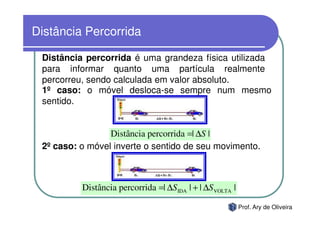 Distância Percorrida

 Distância percorrida é uma grandeza física utilizada
 para informar quanto uma partícula realmente
 percorreu, sendo calculada em valor absoluto.
 1º caso: o móvel desloca-se sempre num mesmo
 sentido.


                 Distância percorrida =| ∆S |
 2º caso: o móvel inverte o sentido de seu movimento.



          Distância percorrida =| ∆S IDA | + | ∆S VOLTA |

                                                            Prof. Ary de Oliveira
 