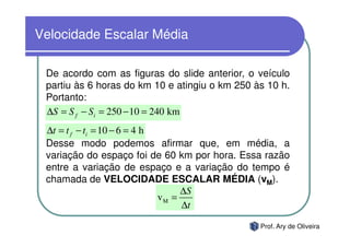 Velocidade Escalar Média

 De acordo com as figuras do slide anterior, o veículo
 partiu às 6 horas do km 10 e atingiu o km 250 às 10 h.
 Portanto:
 ∆S = S f − Si = 250 − 10 = 240 km
 ∆t = t f − ti = 10 − 6 = 4 h
 Desse modo podemos afirmar que, em média, a
 variação do espaço foi de 60 km por hora. Essa razão
 entre a variação de espaço e a variação do tempo é
 chamada de VELOCIDADE ESCALAR MÉDIA (vM).
                                   ∆S
                              vM =
                                   ∆t

                                                Prof. Ary de Oliveira
 