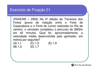 Exercício de Fixação 01

 (PSAEAM – 2005) Na 4ª edição da Travessia dos
 Fortes (prova de natação entre o Forte de
 Copacabana e o Forte do Leme) realizada no Rio de
 Janeiro, o vencedor completou o percurso de 3800m
 em 42 minutos. Qual foi, aproximadamente, a
 velocidade média desenvolvida pelo ganhador, em
 metros por segundo?
 (A) 1,1      (C) 1,5     (E) 1,9
 (B) 1,3      (D) 1,7




                                            Prof. Ary de Oliveira
 