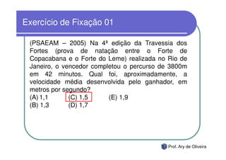 Exercício de Fixação 01

 (PSAEAM – 2005) Na 4ª edição da Travessia dos
 Fortes (prova de natação entre o Forte de
 Copacabana e o Forte do Leme) realizada no Rio de
 Janeiro, o vencedor completou o percurso de 3800m
 em 42 minutos. Qual foi, aproximadamente, a
 velocidade média desenvolvida pelo ganhador, em
 metros por segundo?
 (A) 1,1      (C) 1,5     (E) 1,9
 (B) 1,3      (D) 1,7




                                            Prof. Ary de Oliveira
 