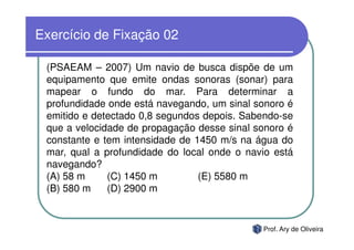 Exercício de Fixação 02

 (PSAEAM – 2007) Um navio de busca dispõe de um
 equipamento que emite ondas sonoras (sonar) para
 mapear o fundo do mar. Para determinar a
 profundidade onde está navegando, um sinal sonoro é
 emitido e detectado 0,8 segundos depois. Sabendo-se
 que a velocidade de propagação desse sinal sonoro é
 constante e tem intensidade de 1450 m/s na água do
 mar, qual a profundidade do local onde o navio está
 navegando?
 (A) 58 m     (C) 1450 m         (E) 5580 m
 (B) 580 m    (D) 2900 m


                                             Prof. Ary de Oliveira
 