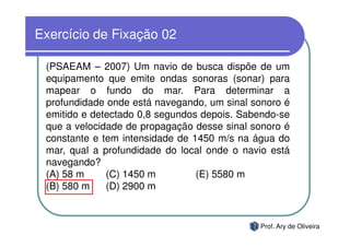 Exercício de Fixação 02

 (PSAEAM – 2007) Um navio de busca dispõe de um
 equipamento que emite ondas sonoras (sonar) para
 mapear o fundo do mar. Para determinar a
 profundidade onde está navegando, um sinal sonoro é
 emitido e detectado 0,8 segundos depois. Sabendo-se
 que a velocidade de propagação desse sinal sonoro é
 constante e tem intensidade de 1450 m/s na água do
 mar, qual a profundidade do local onde o navio está
 navegando?
 (A) 58 m     (C) 1450 m         (E) 5580 m
 (B) 580 m    (D) 2900 m


                                             Prof. Ary de Oliveira
 