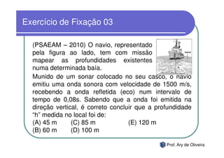Exercício de Fixação 03

  (PSAEAM – 2010) O navio, representado
  pela figura ao lado, tem com missão
  mapear as profundidades existentes
  numa determinada baía.
  Munido de um sonar colocado no seu casco, o navio
  emitiu uma onda sonora com velocidade de 1500 m/s,
  recebendo a onda refletida (eco) num intervalo de
  tempo de 0,08s. Sabendo que a onda foi emitida na
  direção vertical, é correto concluir que a profundidade
  “h” medida no local foi de:
  (A) 45 m      (C) 85 m            (E) 120 m
  (B) 60 m      (D) 100 m

                                                Prof. Ary de Oliveira
 