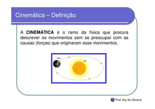 Cinemática – Definição

 A CINEMÁTICA é o ramo da física que procura
 descrever os movimentos sem se preocupar com as
 causas (forças) que originaram esse movimentos.




                                          Prof. Ary de Oliveira
 