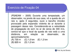 Exercício de Fixação 04

  (PSAEAM – 2005) Durante uma tempestade, um
  observador, na janela de sua casa, vê a queda de um
  raio e, após 3 segundos, ouve o barulho (trovão)
  provocado pela expansão violenta do ar durante a
  passagem desse raio. Considerando-se a velocidade
  de propagação do som no ar de cerca de 340 m/s,
  conclui-se que o local da queda do raio está a uma
  distância,   em     relação   ao    observador,  de
  aproximadamente:
  (A) 720 m    (C) 1,0 km (E) 1,3 km
  (B) 820 m    (D) 1,2 km


                                             Prof. Ary de Oliveira
 