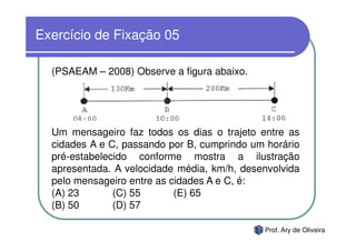Exercício de Fixação 05

  (PSAEAM – 2008) Observe a figura abaixo.




  Um mensageiro faz todos os dias o trajeto entre as
  cidades A e C, passando por B, cumprindo um horário
  pré-estabelecido conforme mostra a ilustração
  apresentada. A velocidade média, km/h, desenvolvida
  pelo mensageiro entre as cidades A e C, é:
  (A) 23       (C) 55       (E) 65
  (B) 50       (D) 57

                                             Prof. Ary de Oliveira
 