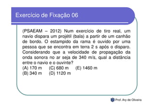 Exercício de Fixação 06

  (PSAEAM – 2012) Num exercício de tiro real, um
  navio dispara um projétil (bala) a partir de um canhão
  de bordo. O estampido da rama é ouvido por uma
  pessoa que se encontra em terra 2 s após o disparo.
  Considerando que a velocidade de propagação da
  onda sonora no ar seja de 340 m/s, qual a distância
  entre o navio e o ouvinte?
  (A) 170 m     (C) 680 m    (E) 1460 m
  (B) 340 m     (D) 1120 m




                                                Prof. Ary de Oliveira
 