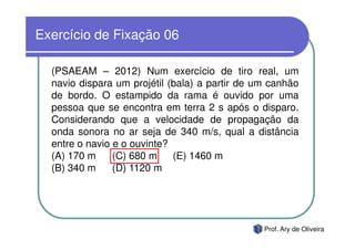 Exercício de Fixação 06

  (PSAEAM – 2012) Num exercício de tiro real, um
  navio dispara um projétil (bala) a partir de um canhão
  de bordo. O estampido da rama é ouvido por uma
  pessoa que se encontra em terra 2 s após o disparo.
  Considerando que a velocidade de propagação da
  onda sonora no ar seja de 340 m/s, qual a distância
  entre o navio e o ouvinte?
  (A) 170 m     (C) 680 m    (E) 1460 m
  (B) 340 m     (D) 1120 m




                                                Prof. Ary de Oliveira
 