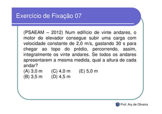 Exercício de Fixação 07

  (PSAEAM – 2012) Num edifício de vinte andares, o
  motor do elevador consegue subir uma carga com
  velocidade constante de 2,0 m/s, gastando 30 s para
  chegar ao topo do prédio, percorrendo, assim,
  integralmente os vinte andares. Se todos os andares
  apresentarem a mesma medida, qual a altura de cada
  andar?
  (A) 3,0 m    (C) 4,0 m    (E) 5,0 m
  (B) 3,5 m    (D) 4,5 m




                                             Prof. Ary de Oliveira
 