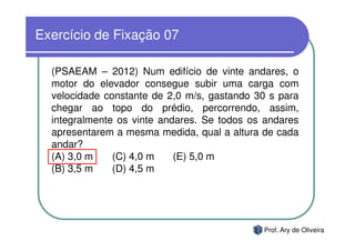Exercício de Fixação 07

  (PSAEAM – 2012) Num edifício de vinte andares, o
  motor do elevador consegue subir uma carga com
  velocidade constante de 2,0 m/s, gastando 30 s para
  chegar ao topo do prédio, percorrendo, assim,
  integralmente os vinte andares. Se todos os andares
  apresentarem a mesma medida, qual a altura de cada
  andar?
  (A) 3,0 m    (C) 4,0 m    (E) 5,0 m
  (B) 3,5 m    (D) 4,5 m




                                             Prof. Ary de Oliveira
 