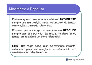 Movimento e Repouso

 Dizemos que um corpo se encontra em MOVIMENTO
 sempre que sua posição muda, no decorrer do tempo,
 em relação a um certo referencial.
 Dizemos que um corpo se encontra em REPOUSO
 sempre que sua posição não muda, no decorrer do
 tempo, em relação a um certo referencial.


 OBS.: Um corpo pode, num determinado instante,
 estar em repouso em relação a um referencial e em
 movimento em relação a outro.

                                            Prof. Ary de Oliveira
 