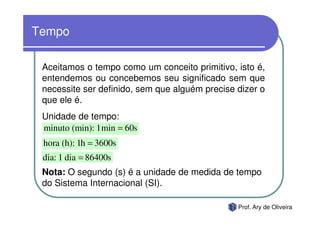 Tempo

 Aceitamos o tempo como um conceito primitivo, isto é,
 entendemos ou concebemos seu significado sem que
 necessite ser definido, sem que alguém precise dizer o
 que ele é.
 Unidade de tempo:
 minuto (min): 1min = 60s
 hora (h): 1h = 3600s
 dia: 1 dia = 86400s
 Nota: O segundo (s) é a unidade de medida de tempo
 do Sistema Internacional (SI).

                                                Prof. Ary de Oliveira
 