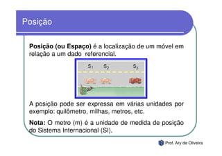 Posição

 Posição (ou Espaço) é a localização de um móvel em
 relação a um dado referencial.




 A posição pode ser expressa em várias unidades por
 exemplo: quilômetro, milhas, metros, etc.
 Nota: O metro (m) é a unidade de medida de posição
 do Sistema Internacional (SI).
                                             Prof. Ary de Oliveira
 