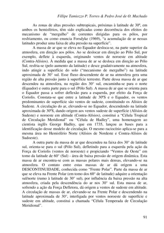 Fillipe Tamiozzo P. Torres & Pedro José de O. Machado
91
As zonas de altas pressões subtropicais, próximas à latitude de 30º, em
ambos os hemisférios, têm sido explicadas como decorrência dos efeitos do
mecanismo de “mergulho” de correntes dirigidas para os pólos, por
resfriamento, ou como enuncia Forsdyke (1969), “a acumulação de ar nessas
latitudes produz uma faixa de alta pressão na superfície”.
A massa de ar que se eleva no Equador desloca-se, na parte superior da
atmosfera, em direção aos pólos. Ao se deslocar em direção ao Pólo Sul, por
exemplo, deflete à esquerda, originando ventos de noroeste em altitude
(Contra-Alísios). À medida que a massa de ar se desloca em direção ao Pólo
Sul, resfria-se (pelo aumento da latitude) e desce gradativamente na atmosfera,
indo atingir a superfície do solo (“mecanismo de mergulho”) na latitude
aproximada de 30° sul. Esse fluxo descendente de ar na atmosfera gera uma
região de alta pressão junto à superfície terrestre. Parte dessa massa de ar que
descendeu na atmosfera, na região dos 30° sul, encaminha-se para o norte
(Equador) e outra parte para o sul (Pólo Sul). A massa de ar que se orienta para
o Equador passa a sofrer deflexão para a esquerda, por efeito da Força de
Coriolis. Constata-se que entre a latitude de 30ºS e o Equador, os ventos
predominantes de superfície são ventos de sudeste, constituindo os Alísios de
Sudeste. A circulação do ar, elevando-se no Equador, descendendo na latitude
aproximada de 30ºS, dando origem aos ventos sudeste de superfície (Alísios de
Sudeste) e noroeste em altitude (Contra-Alísios), constitui a “Célula Tropical
de Circulação Meridional” ou “Célula de Hadley”, uma homenagem ao
cientista inglês George Hadley, que em 1735, lançou as bases para a
identificação desse modelo de circulação. O mesmo raciocínio aplica-se para a
mesma área no Hemisfério Norte (Alísios de Nordeste e Contra-Alísios de
Sudoeste).
A outra parte da massa de ar que descendeu na faixa dos 30° de latitude
sul, orienta-se para o sul (Pólo Sul), defletindo para a esquerda pela ação da
Força de Coriolis (ventos de noroeste) e propiciando “Ventos de Oeste” em
tomo da latitude de 60° (Sul) - área de baixa pressão de origem dinâmica. Esta
massa de ar encontra-se com as massas polares mais densas, elevando-se na
atmosfera. O contato entre estas massas de ar dá origem a uma
DESCONTINUIDADE, conhecida como “Frente Polar”. Parte da massa de ar
que se eleva na Frente Polar (em tomo dos 60° de latitude) adquire a orientação
sul/norte (rumo à latitude de 30° sul), por influência da baixa pressão na alta
atmosfera, criada pela descendência do ar nos 30° sul. Esta massa de ar,
sofrendo a ação da Força Defletora, dá origem a ventos de sudeste em altitude.
A circulação de massas de ar, elevando-se na Frente Polar e descendendo na
latitude aproximada de 30°, interligada por ventos noroeste de superfície e
sudeste em altitude, constitui a chamada “Célula Temperada de Circulação
Meridional”.
 