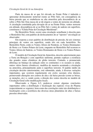 Circulação Geral de Ar na Atmosfera
92
Parte da massa de ar que foi elevada na Frente Polar é induzida a
apresentar deslocamento norte/sul (rumo ao Pólo Sul), em conseqüência da
baixa pressão que se estabeleceu na alta atmosfera pela descendência de ar
sobre o Pólo Sul. Esta massa de ar dá origem a ventos de noroeste em altitude.
A circulação constituída pela elevação do ar na Frente Polar, ventos noroeste
em altitude, descendência de ar no Pólo Sul e ventos de sudeste em superfície,
constituem a “Célula Polar de Circulação Meridional”.
No Hemisfério Norte, ocorre uma circulação semelhante à descrita para
o Hemisfério Sul, com padrões de deslocamentos do ar “opostos” em relação ao
observador.
Em resposta a esses padrões de distribuição de pressão, há seis sistemas
principais de ventos em superfície, sendo três em cada hemisfério. No
Hemisfério Norte, estão os Ventos Alísios de Nordeste, os Ventos Dominantes
de Oeste e os Ventos Polares de Leste, enquanto no Hemisfério Sul ocorrem os
Ventos Alísios de Sudeste, os Ventos Dominantes de Oeste e os Ventos Polares
de Leste.
O modelo de Circulação Geral da Atmosfera, descrito anteriormente para
a Terra em Rotação e com superfície uniforme, permite explicar a existência
das grandes zonas climáticas do globo terrestre. Contudo, a pronunciada
diferença no balanço da radiação entre os continentes e os oceanos (e ainda,
outros vários fatores climáticos), modifica de maneira acentuada a circulação
na atmosfera, principalmente junto à superfície terrestre. O padrão médio da
circulação descrito anteriormente, está submetido, ainda, à diversas variações
importantes, que ocorrem regularmente em ciclos sazonais e/ou diurnos,
promovendo alterações nos centros de alta e de baixa pressão (como as brisas,
as monções, etc.) e, sendo assim, a direção dos ventos descrita no modelo de
Circulação Geral sofre modificações locais.
Observando a Figura 6.2, podem-se extrair algumas conclusões
importantes sobre a distribuição e localização das espécies vivas do Planeta
(especialmente as vegetais), bem como das correlações entre tais distribuições e
localizações com a ocorrência das diversas áreas planetárias de altas e baixas
pressões observadas.
 