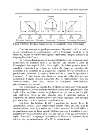Fillipe Tamiozzo P. Torres & Pedro José de O. Machado
93
Figura 6.2 Zonas de altas e baixas pressões e sua relação com a precipitação
Com base no esquema geral apresentado nas Figuras 6.1 e 6.2 e levando-
se em consideração os conhecimentos sobre a Circulação Geral de ar na
atmosfera, podem-se compreender algumas importantes situações climáticas (e
fitogeográficas) do Planeta.
Na região do Equador, ocorre a convergência dos ventos Alísios dos dois
hemisférios, de Nordeste (Ne) e de Sudeste (Se), criando a Zona de
Convergência Intertropical (Zcit). Nesta região, (de baixas pressões junto à
superfície e receptara de ventos), os ventos são fracos, as calmarias são
constantes e as correntes de ar ascendentes originam nuvens convectivas e
precipitações freqüentes: é, segundo Nimer (1989), a “zona de aguaceiros e
trovoadas”. A Zcit forma uma faixa em tomo do globo terrestre que
corresponde à região chuvosa equatorial, dela se “aproveitando” para seu
desenvolvimento, uma rica, variada e exuberante biodiversidade,
principalmente, vegetacional.
Nas proximidades da latitude dos 30° (tanto no Hemisfério Norte quanto
no Hemisfério Sul), ocorre ausência de nebulosidade e pouca precipitação. Essa
região define uma faixa em tomo do globo terrestre que corresponde à região
seca subtropical (áreas de altas pressões junto à superfície terrestre e
dispersoras de ventos), caracterizando-se por pouca vegetação, com destaque
para a ocorrência de áreas desérticas e semidesérticas.
Em torno das latitudes de 60°, o encontro das massas de ar de
características opostas, vistas anteriormente (Frente Polar), cria uma zona de
descontinuidade. Nesta área, ocorre um “relativo aumento” da nebulosidade e
da precipitação (área de baixa pressão dinâmica próxima à superfície e, pois,
receptara de ventos), definindo uma faixa em torno da Terra que corresponde à
região “úmida fria”. A vegetação característica é a Floresta de Coníferas, que se
estende entre, aproximadamente, 55° e 70° de latitude (norte).
 