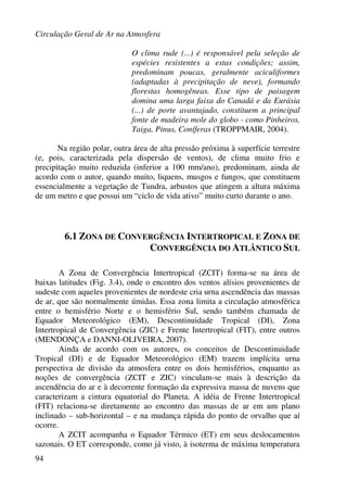 Circulação Geral de Ar na Atmosfera
94
O clima rude (...) é responsável pela seleção de
espécies resistentes a estas condições; assim,
predominam poucas, geralmente aciculiformes
(adaptadas à precipitação de neve), formando
florestas homogêneas. Esse tipo de paisagem
domina uma larga faixa do Canadá e da Eurásia
(...) de porte avantajado, constituem a principal
fonte de madeira mole do globo - como Pinheiros,
Taiga, Pinus, Coníferas (TROPPMAIR, 2004).
Na região polar, outra área de alta pressão próxima à superfície terrestre
(e, pois, caracterizada pela dispersão de ventos), de clima muito frio e
precipitação muito reduzida (inferior a 100 mm/ano), predominam, ainda de
acordo com o autor, quando muito, liquens, musgos e fungos, que constituem
essencialmente a vegetação de Tundra, arbustos que atingem a altura máxima
de um metro e que possui um “ciclo de vida ativo” muito curto durante o ano.
6.1 ZONA DE CONVERGÊNCIA INTERTROPICAL E ZONA DE
CONVERGÊNCIA DO ATLÂNTICO SUL
A Zona de Convergência Intertropical (ZCIT) forma-se na área de
baixas latitudes (Fig. 3.4), onde o encontro dos ventos alísios provenientes de
sudeste com aqueles provenientes de nordeste cria urna ascendência das massas
de ar, que são normalmente úmidas. Essa zona limita a circulação atmosférica
entre o hemisfério Norte e o hemisfério Sul, sendo também chamada de
Equador Meteorológico (EM), Descontinuidade Tropical (DI), Zona
Intertropical de Convergência (ZIC) e Frente Intertropical (FIT), entre outros
(MENDONÇA e DANNI-OLIVEIRA, 2007).
Ainda de acordo com os autores, os conceitos de Descontinuidade
Tropical (DI) e de Equador Meteorológico (EM) trazem implícita urna
perspectiva de divisão da atmosfera entre os dois hemisférios, enquanto as
noções de convergência (ZCIT e ZIC) vinculam-se mais à descrição da
ascendência do ar e à decorrente formação da expressiva massa de nuvens que
caracterizam a cintura equatorial do Planeta. A idéia de Frente Intertropical
(FIT) relaciona-se diretamente ao encontro das massas de ar em um plano
inclinado – sub-horizontal – e na mudança rápida do ponto de orvalho que aí
ocorre.
A ZCIT acompanha o Equador Térmico (ET) em seus deslocamentos
sazonais. O ET corresponde, como já visto, à isoterma de máxima temperatura
 