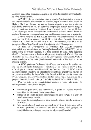 Fillipe Tamiozzo P. Torres & Pedro José de O. Machado
95
do globo, que, sobre os oceanos, acerca-se da linha do Equador, aprofundando-
se sobre os continentes.
A ZCIT configura um divisor entre as circulações atmosféricas celulares
que se localizam nas proximidades do Equador, sejam as células norte ou sul de
Hadley. Ela é móvel, uma vez que se desloca durante o ano sob a ação do
movimento aparente do Sol. Ela apresenta sua posição mais ao Sul em março e
mais ao Norte em setembro, com uma diferença temporal de cerca de 50 dias.
A sua disposição diária e sazonal está condicionada a vários fatores, dentre os
quais se destacam a continentalidade ou a maritimidade, o relevo e a vegetação.
Sobre a América do Sul, a ZCIT apresenta seus deslocamentos em uma
área entre os 5° S em março, e os 10° N em setembro. No oeste do oceano
Índico, a ZCIT situa-se próxima de 15 a 18° S, em fevereiro, e de 18 a 20° N
em agosto. Na África Central, entre 0° em janeiro e 25° N em agosto.
A Zona de Convergência do Atlântico Sul (ZCAS) apresenta
características comuns à Zona de Convergência do Pacífico Sul (ZCPS), que se
forma sobre o oceano Pacífico, e à Zona Frontal de Baiu, parte oceânica
(Pacífico Oeste cruzando o Japão) e Meiyu parte continental (China). Elas são
chamadas, de maneira geral, de Zonas de Convergência Subtropical (ZCST) e
estão associadas a processos pluviométricos convectivos das áreas sobre as
quais se formam.
A ZCAS pode ser facilmente identificada em imagens de satélite por
meio de uma alongada distribuição de nebulosidade de orientação NW/SE (Fig.
6.3), tal qual a Linha de Instabilidade (IT), de Edmond Nimer. A ZCAS resulta
da intensificação do calor e da umidade provenientes do encontro de massas de
ar quentes e úmidas da Amazônia e do Atlântico Sul na porção central do
Brasil. Em geral, uma ZCAS estende-se desde o sul da região Amazônica até a
porção central do Atlântico Sul (MENDONÇA e DANNI-OLIVEIRA, 2007).
Para os autores, as características comuns a essas três zonas de
convergência são explicitadas a seguir.
• Estender-se para leste, nos subtrópicos, a partir de regiões tropicais
específicas de intensa atividade convectiva;
• Formar-se ao longo de jatos subtropicais em altos níveis e a leste de
cavados semi-estacionários;
• Ser zonas de convergência em uma camada inferior úmida, espessa e
baroclínica;
• Estar localizada na fronteira de massas de ar tropicais úmidas, em regiões
de forte gradiente de umidade em baixos níveis, com geração de
instabilidade convectiva por processo de advecção diferencial.
 