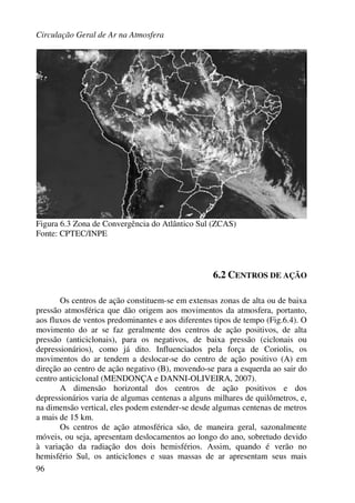 Circulação Geral de Ar na Atmosfera
96
Figura 6.3 Zona de Convergência do Atlântico Sul (ZCAS)
Fonte: CPTEC/INPE
6.2 CENTROS DE AÇÃO
Os centros de ação constituem-se em extensas zonas de alta ou de baixa
pressão atmosférica que dão origem aos movimentos da atmosfera, portanto,
aos fluxos de ventos predominantes e aos diferentes tipos de tempo (Fig.6.4). O
movimento do ar se faz geralmente dos centros de ação positivos, de alta
pressão (anticiclonais), para os negativos, de baixa pressão (ciclonais ou
depressionários), como já dito. Influenciados pela força de Coriolis, os
movimentos do ar tendem a deslocar-se do centro de ação positivo (A) em
direção ao centro de ação negativo (B), movendo-se para a esquerda ao sair do
centro anticiclonal (MENDONÇA e DANNI-OLIVEIRA, 2007).
A dimensão horizontal dos centros de ação positivos e dos
depressionários varia de algumas centenas a alguns milhares de quilômetros, e,
na dimensão vertical, eles podem estender-se desde algumas centenas de metros
a mais de 15 km.
Os centros de ação atmosférica são, de maneira geral, sazonalmente
móveis, ou seja, apresentam deslocamentos ao longo do ano, sobretudo devido
à variação da radiação dos dois hemisférios. Assim, quando é verão no
hemisfério Sul, os anticiclones e suas massas de ar apresentam seus mais
 