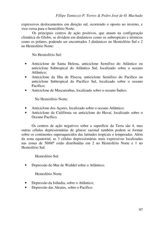Fillipe Tamiozzo P. Torres & Pedro José de O. Machado
97
expressivos deslocamentos em direção sul, ocorrendo o oposto no inverno, e
vice-versa para o hemisfério Norte.
Os principais centros de ação positivos, que atuam na configuração
climática do Globo, se dividem em dinâmicos como os subtropicais e térmicos
como os polares, podendo ser encontrados 3 dinâmicos no Hemisfério Sul e 2
no Hemisfério Norte:
No Hemisfério Sul:
• Anticiclone de Santa Helena, anticiclone Semifixo do Atlântico ou
anticiclone Subtropical do Atlântico Sul, localizado sobre o oceano
Atlântico;
• Anticiclone da Ilha de Páscoa, anticiclone Semifixo do Pacífico ou
anticiclone Subtropical do Pacífico Sul, localizado sobre o oceano
Pacífico;
• Anticiclone de Mascarenhas, localizado sobre o oceano Índico.
No Hemisfério Norte:
• Anticiclone dos Açores, localizado sobre o oceano Atlântico;
• Anticiclone da Califórnia ou anticiclone do Havaí, localizado sobre o
Oceano Pacífico.
Os centros de ação negativos sobre a superfície da Terra são 4, mas
outras células depressionárias de gênese sazonal também podem se formar
sobre os continentes superaquecidos das latitudes tropicais e temperadas. Além
da zona equatorial, as 3 células depressionárias mais expressivas localizadas
nas zonas de 50/60º estão distribuídas em 2 no Hemisfério Norte e 1 no
Hemisfério Sul:
Hemisfério Sul:
• Depressão do Mar de Weddel sobre o Atlântico;
Hemisfério Norte
• Depressão da Islândia, sobre o Atlântico;
• Depressão das Aleutas, sobre o Pacífico.
 