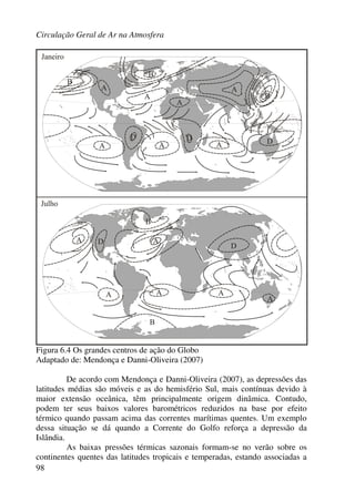 Circulação Geral de Ar na Atmosfera
98
Figura 6.4 Os grandes centros de ação do Globo
Adaptado de: Mendonça e Danni-Oliveira (2007)
De acordo com Mendonça e Danni-Oliveira (2007), as depressões das
latitudes médias são móveis e as do hemisfério Sul, mais contínuas devido à
maior extensão oceânica, têm principalmente origem dinâmica. Contudo,
podem ter seus baixos valores barométricos reduzidos na base por efeito
térmico quando passam acima das correntes marítimas quentes. Um exemplo
dessa situação se dá quando a Corrente do Golfo reforça a depressão da
Islândia.
As baixas pressões térmicas sazonais formam-se no verão sobre os
continentes quentes das latitudes tropicais e temperadas, estando associadas a
 