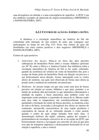 Fillipe Tamiozzo P. Torres & Pedro José de O. Machado
99
uma divergência em altitude e a uma convergência de superfície. A ZCIT é um
dos melhores exemplos de depressão de origem termodinâmica (MENDONÇA
e DANNI-OLIVEIRA, 2007).
6.2.1 CENTROS DE AÇÃO DA AMÉRICA DO SUL
A dinâmica e a circulação atmosférica da América do Sul são
controladas pela interação de sete centros de ação, que conjugam suas
participações ao longo do ano (Fig. 6.5). Esses sete centros de ação são
distribuídos em cinco centros positivos e dois negativos (MENDONÇA e
DANNI-OLIVEIRA, 2007).
Centros de ação positivos:
1. Anticiclone dos Açores. Situa-se na faixa das altas pressões
subtropicais do hemisfério Norte sobre o oceano Atlântico (próximo
aos 30° N), entre a África e a América Central. Sua influência sobre a
circulação atmosférica da América do Sul se faz sentir, sobretudo,
quando da ocorrência do solstício de verão do hemisfério Sul, pois o
avanço da frente polar do hemisfério Norte em direção sul provoca o
seu deslocamento nessa direção. Assim, interagindo com os ventos
alísios de nordeste, sua ação será observada de forma mais direta na
porção norte e nordeste do continente sul-americano.
2. Doldrums. Ao mesmo tempo em que atua como uma área de baixas
pressões em relação ao oceano Atlântico e que atrai, portanto, o ar
úmido de nordeste dali proveniente (o que intensifica sobremaneira a
umidade da região), a bacia amazônica atua também como um
importante centro produtor e exportador de massa de ar. Mesmo sendo
uma área onde as temperaturas são consideravelmente elevadas,
garantindo a formação de centro de baixas pressões, as modestas cotas
do relevo da bacia, associadas à divergência dos alísios no interior do
continente, atestam-lhe características de uma região produtora e
exportadora de massas de ar, sobretudo durante o verão austral,
quando o centro de ação atinge latitudes bem mais altas. A
denominação doldrum (do inglês, calmaria, apatia) diz respeito à
predominância da circulação convectiva do ar na região da ZCIT, que
historicamente marcou a navegação em caravelas na área já que para
esse tipo de transporte importava o deslocamento horizontal do ar em
relação à superfície, e não o vertical.
 