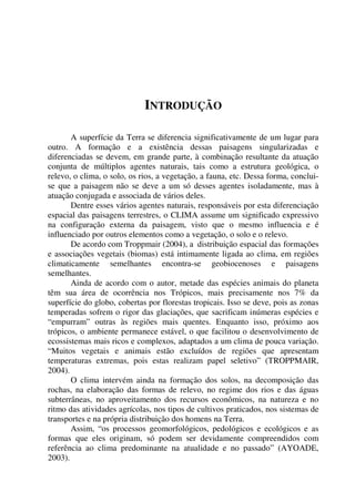 INTRODUÇÃO
A superfície da Terra se diferencia significativamente de um lugar para
outro. A formação e a existência dessas paisagens singularizadas e
diferenciadas se devem, em grande parte, à combinação resultante da atuação
conjunta de múltiplos agentes naturais, tais como a estrutura geológica, o
relevo, o clima, o solo, os rios, a vegetação, a fauna, etc. Dessa forma, conclui-
se que a paisagem não se deve a um só desses agentes isoladamente, mas à
atuação conjugada e associada de vários deles.
Dentre esses vários agentes naturais, responsáveis por esta diferenciação
espacial das paisagens terrestres, o CLIMA assume um significado expressivo
na configuração externa da paisagem, visto que o mesmo influencia e é
influenciado por outros elementos como a vegetação, o solo e o relevo.
De acordo com Troppmair (2004), a distribuição espacial das formações
e associações vegetais (biomas) está intimamente ligada ao clima, em regiões
climaticamente semelhantes encontra-se geobiocenoses e paisagens
semelhantes.
Ainda de acordo com o autor, metade das espécies animais do planeta
têm sua área de ocorrência nos Trópicos, mais precisamente nos 7% da
superfície do globo, cobertas por florestas tropicais. Isso se deve, pois as zonas
temperadas sofrem o rigor das glaciações, que sacrificam inúmeras espécies e
“empurram” outras às regiões mais quentes. Enquanto isso, próximo aos
trópicos, o ambiente permanece estável, o que facilitou o desenvolvimento de
ecossistemas mais ricos e complexos, adaptados a um clima de pouca variação.
“Muitos vegetais e animais estão excluídos de regiões que apresentam
temperaturas extremas, pois estas realizam papel seletivo” (TROPPMAIR,
2004).
O clima intervém ainda na formação dos solos, na decomposição das
rochas, na elaboração das formas de relevo, no regime dos rios e das águas
subterrâneas, no aproveitamento dos recursos econômicos, na natureza e no
ritmo das atividades agrícolas, nos tipos de cultivos praticados, nos sistemas de
transportes e na própria distribuição dos homens na Terra.
Assim, “os processos geomorfológicos, pedológicos e ecológicos e as
formas que eles originam, só podem ser devidamente compreendidos com
referência ao clima predominante na atualidade e no passado” (AYOADE,
2003).
 