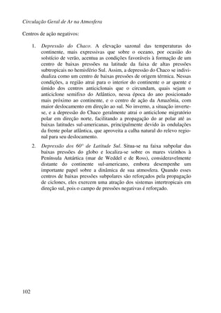 Circulação Geral de Ar na Atmosfera
102
Centros de ação negativos:
1. Depressão do Chaco. A elevação sazonal das temperaturas do
continente, mais expressivas que sobre o oceano, por ocasião do
solstício de verão, acentua as condições favoráveis à formação de um
centro de baixas pressões na latitude da faixa de altas pressões
subtropicais no hemisfério Sul. Assim, a depressão do Chaco se indivi-
dualiza como um centro de baixas pressões de origem térmica. Nessas
condições, a região atrai para o interior do continente o ar quente e
úmido dos centros anticiclonais que o circundam, quais sejam o
anticiclone semifixo do Atlântico, nessa época do ano posicionado
mais próximo ao continente, e o centro de ação da Amazônia, com
maior deslocamento em direção ao sul. No inverno, a situação inverte-
se, e a depressão do Chaco geralmente atrai o anticiclone migratório
polar em direção norte, facilitando a propagação do ar polar até as
baixas latitudes sul-americanas, principalmente devido às ondulações
da frente polar atlântica, que aproveita a calha natural do relevo regio-
nal para seu deslocamento.
2. Depressão dos 60° de Latitude Sul. Situa-se na faixa subpolar das
baixas pressões do globo e localiza-se sobre os mares vizinhos à
Península Antártica (mar de Weddel e de Ross), consideravelmente
distante do continente sul-americano, embora desempenhe um
importante papel sobre a dinâmica de sua atmosfera. Quando esses
centros de baixas pressões subpolares são reforçados pela propagação
de ciclones, eles exercem uma atração dos sistemas intertropicais em
direção sul, pois o campo de pressões negativas é reforçado.
 