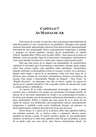 CAPÍTULO 7
AS MASSAS DE AR
Uma massa de ar pode ser descrita como uma porção individualizada da
atmosfera quanto às suas características ou qualidades. Abrangem uma grande
extensão horizontal, apresentando espessura bem desenvolvida, homogeneidade
horizontal de suas propriedades físicas, principalmente temperatura e umidade
e, pequena ou mesmo nenhuma variação dessas propriedades no sentido
vertical. Segundo Hare (1963) apud Ayoade (2003), “uma massa de ar pode ser
definida, como um grande corpo de ar horizontal e homogêneo, deslocando-se
como uma entidade reconhecível e tendo tanto origem tropical quanto polar”.
Para que uma massa de ar adquira tais propriedades ou características
uniformes é necessário que ela permaneça estacionária, durante algum tempo,
sobre uma extensa região, cuja superfície tenha igualmente características
bastante uniformes ou homogêneas (como os oceanos, os pólos ou os desertos).
Quanto mais tempo a massa de ar permanecer sobre esta área, antes de se
deslocar, mais afetada ela será pelas características térmicas e/ou hídricas da
mesma. Esta região é denominada “Região de Origem”, “Área Fonte” ou
“Região Nascente”. As principais, mas não as únicas, regiões de origem de
massas de ar (“grandes berçários”) são os grandes centros de alta pressão, como
as regiões polares e subtropicais.
As massas de ar estão constantemente deslocando-se sobre o globo
terrestre, pois a Atmosfera está sempre em movimento (Circulação Geral). As
massas de ar são muito importantes no estudo e na caracterização do tempo e
do clima, pois durante seus deslocamentos influenciam diretamente as áreas nas
quais predominam. Porém, à medida que uma massa de ar se afasta de sua
região de origem, tem modificadas suas propriedades iniciais, principalmente
temperatura e umidade, sendo assim modificada durante seu percurso ou
deslocamento pelas condições presentes nos locais que atravessa.
Dessa forma, se a massa de ar se desloca sobre uma superfície hídrica,
sua umidade aumenta. Se, se desloca sobre o continente, absorve menos
umidade ou mesmo a perde. O mesmo acontece quanto às suas propriedades
térmicas: ao deslocar-se sobre uma superfície mais fria que ela própria, a massa
de ar perde calor nos seus níveis mais baixos (resfriamento basal). Ao
 