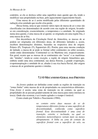 As Massas de Ar
104
contrário, se ela se desloca sobre uma superfície mais quente que ela, tende a
modificar suas propriedades na base, pelo aquecimento (aquecimento basal).
Uma massa de ar é assim modificada pelas diferentes quantidades de
radiação e/ou umidade que recebe e/ou perde.
Dessa forma, nota-se que existem vários tipos de massa de ar e estas são
classificadas (ou denominadas) de acordo com sua região de origem, levando-
se em consideração, essencialmente, a temperatura e a umidade. Se originada
numa área quente, é uma massa de ar quente; se originada em uma região fria, é
uma massa de ar fria.
Em decorrência da Circulação Geral da Atmosfera, as massas de ar
podem ser originadas em diferentes áreas, de diferentes latitudes e, assim,
recebem denominações distintas, baseadas na respectiva área de origem:
Polares (P), Tropicais (T), Equatoriais (E). Porém, para uma mesma condição
de latitude, a massa de ar pode se formar sobre continentes ou sobre oceanos,
sendo então denominadas: Continental (c) ou Marítima (m), respectivamente.
Em geral, ocorre que as massas de ar continentais são “secas” e as marítimas
são “úmidas”, tendo-se como exceção, a região de origem Amazônica que,
embora sendo uma área continental, sua densa floresta, a grande evaporação,
evapotranspiração e umidade do ar, aliadas à sua rica bacia fluvial, dão origem
a massas de ar geralmente quentes e úmidas.
7.1 O MECANISMO GERAL DAS FRENTES
As frentes podem ser definidas como sendo as regiões de transição ou
“zonas limite” entre massas de ar de propriedades ou características diferentes.
Uma frente é assim, uma zona de transição ou de contato, na qual as
propriedades do ar passam gradativamente de uma massa para outra (mistura ou
troca). Onde elas ocorrem, o ar é muito agitado e o tempo é instável.
Como citado por Tubelis e Nascimento (1984),
no contato entre duas massas de ar de
temperaturas diferentes forma-se uma superfície de
descontinuidade, conhecida como superfície
frontal. Essa descontinuidade é uma zona de
transição, estreita e inclinada, na qual os
elementos meteorológicos variam mais ou menos
abruptamente. A linha ou zona de contato da
superfície frontal com a superfície do solo, ou
 