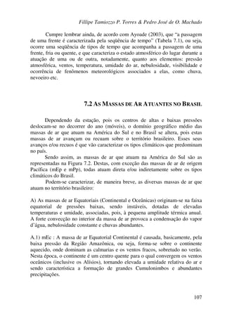 Fillipe Tamiozzo P. Torres & Pedro José de O. Machado
107
Cumpre lembrar ainda, de acordo com Ayoade (2003), que “a passagem
de uma frente é caracterizada pela seqüência de tempo” (Tabela 7.1), ou seja,
ocorre uma seqüência de tipos de tempo que acompanha a passagem de uma
frente, fria ou quente, e que caracteriza o estado atmosférico do lugar durante a
atuação de uma ou de outra, notadamente, quanto aos elementos: pressão
atmosférica, ventos, temperatura, umidade do ar, nebulosidade, visibilidade e
ocorrência de fenômenos meteorológicos associados a elas, como chuva,
nevoeiro etc.
7.2 AS MASSAS DE AR ATUANTES NO BRASIL
Dependendo da estação, pois os centros de altas e baixas pressões
deslocam-se no decorrer do ano (móveis), o domínio geográfico médio das
massas de ar que atuam na América do Sul e no Brasil se altera, pois estas
massas de ar avançam ou recuam sobre o território brasileiro. Esses seus
avanços e/ou recuos é que vão caracterizar os tipos climáticos que predominam
no país.
Sendo assim, as massas de ar que atuam na América do Sul são as
representadas na Figura 7.2. Destas, com exceção das massas de ar de origem
Pacífica (mEp e mPp), todas atuam direta e/ou indiretamente sobre os tipos
climáticos do Brasil.
Podem-se caracterizar, de maneira breve, as diversas massas de ar que
atuam no território brasileiro:
A) As massas de ar Equatoriais (Continental e Oceânicas) originam-se na faixa
equatorial de pressões baixas, sendo instáveis, dotadas de elevadas
temperaturas e umidade, associadas, pois, à pequena amplitude térmica anual.
A forte convecção no interior da massa de ar provoca a condensação do vapor
d’água, nebulosidade constante e chuvas abundantes.
A.1) mEc : A massa de ar Equatorial Continental é causada, basicamente, pela
baixa pressão da Região Amazônica, ou seja, forma-se sobre o continente
aquecido, onde dominam as calmarias e os ventos fracos, sobretudo no verão.
Nesta época, o continente é um centro quente para o qual convergem os ventos
oceânicos (inclusive os Alísios), tornando elevada a umidade relativa do ar e
sendo característica a formação de grandes Cumulonimbos e abundantes
precipitações.
 
