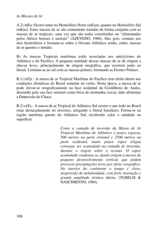 As Massas de Ar
108
A.2) mEa: Ocorre tanto no Hemisfério Norte (mEan), quanto no Hemisfério Sul
(mEas). Estas massas de ar são comumente tratadas de forma conjunta com as
massas de ar tropicais, uma vez que são todas constituídas ou “alimentadas
pelos Alísios boreais e austrais” (AZEVEDO, 1968). São, pois, comuns aos
dois hemisférios e formam-se sobre o Oceano Atlântico sendo, então, massas
de ar quentes e úmidas.
B) As massas Tropicais marítimas estão associadas aos anticiclones do
Atlântico e do Pacífico. A pequena umidade dessas massas de ar dá origem a
chuvas leves, principalmente de origem orográfica, que ocorrem junto ao
litoral. Limitam-se ao sul com as massas polares, formando as Frentes Polares.
B.1) mTp : A massa de ar Tropical Marítima do Pacífico tem efeito direto nas
condições climáticas do Brasil somente no verão. Nesta época, a massa de ar
pode elevar-se orograficamente na face ocidental da Cordilheira do Andes,
descendo pela sua face oriental como brisa de montanha (seca), indo alimentar
a Depressão do Chaco.
B.2) mTa : A massa de ar Tropical do Atlântico Sul ocorre o ano todo no Brasil
(mas destacadamente no inverno), atingindo o litoral brasileiro. Forma-se na
região marítima quente do Atlântico Sul, recebendo calor e umidade na
superfície.
Como a camada de inversão da Massa de Ar
Tropical Marítima do Atlântico é pouco espessa,
500 metros na parte oriental e 1500 metros na
parte ocidental, muito pouco vapor d'água
consegue ser acumulado na camada de inversão,
durante o trajeto sobre o oceano. O vapor
acumulado condensa-se, dando origem a nuvens de
pequeno desenvolvimento vertical, que podem
provocar precipitações leves por efeito orográfico.
No interior do continente o tempo é claro,
desprovido de nebulosidade, com forte insolação e
grande amplitude térmica diária. (TUBELlS &
NASCIMENTO, 1984).
 