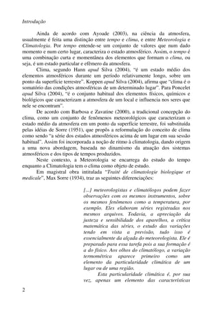 Introdução
2
Ainda de acordo com Ayoade (2003), na ciência da atmosfera,
usualmente é feita uma distinção entre tempo e clima, e entre Meteorologia e
Climatologia. Por tempo entende-se um conjunto de valores que num dado
momento e num certo lugar, caracteriza o estado atmosférico. Assim, o tempo é
uma combinação curta e momentânea dos elementos que formam o clima, ou
seja, é um estado particular e efêmero da atmosfera.
Clima, segundo Hann apud Silva (2004), “é um estado médio dos
elementos atmosféricos durante um período relativamente longo, sobre um
ponto da superfície terrestre”. Koppen apud Silva (2004), afirma que “clima é o
somatório das condições atmosféricas de um determinado lugar”. Para Poncelet
apud Silva (2004), “é o conjunto habitual dos elementos físicos, químicos e
biológicos que caracterizam a atmosfera de um local e influencia nos seres que
nele se encontram”.
De acordo com Barbosa e Zavatine (2000), a tradicional concepção do
clima, como um conjunto de fenômenos meteorológicos que caracterizam o
estado médio da atmosfera em um ponto da superfície terrestre, foi substituída
pelas idéias de Sorre (1951), que propôs a reformulação do conceito de clima
como sendo “a série dos estados atmosféricos acima de um lugar em sua sessão
habitual”. Assim foi incorporada a noção de ritmo à climatologia, dando origem
a uma nova abordagem, baseada no dinamismo da atuação dos sistemas
atmosféricos e dos tipos de tempos produzidos.
Neste contexto, a Meteorologia se encarrega do estudo do tempo
enquanto a Climatologia tem o clima como objeto de estudo.
Em magistral obra intitulada “Traité de climatologie biologique et
medicale”, Max Sorre (1934), traz as seguintes diferenciações:
[...] meteorologistas e climatólogos podem fazer
observações com os mesmos instrumentos, sobre
os mesmos fenômenos como a temperatura, por
exemplo. Eles elaboram séries registradas nos
mesmos arquivos. Todavia, a apreciação da
justeza e sensibilidade dos aparelhos, a crítica
matemática das séries, o estudo das variações
tendo em vista a previsão, tudo isso é
essencialmente da alçada do meteorologista. Ele é
preparado para essa tarefa pois a sua formação é
a do físico. Aos olhos do climatólogo, a variação
termométrica aparece primeiro como um
elemento da particularidade climática de um
lugar ou de uma região.
Esta particularidade climática é, por sua
vez, apenas um elemento das características
 