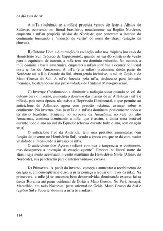 As Massas de Ar
114
A mTa (incluindo-se a mEas) propicia ventos de leste e Alísios de
Sudeste, ocorrendo no litoral brasileiro, notadamente na Região Nordeste,
enquanto a mEan propicia Alísios de Nordeste, que penetram o interior do
continente formando a "monção de verão" do norte do Brasil (estação de
chuvas).
B) Outono: Com a diminuição da radiação solar nos trópicos (no caso do
Hemisfério Sul, Trópico de Capricórnio), quando se vai do solstício de verão
para o equinócio de outono, a mEc tem seu domínio reduzido. No outono, a
mEc domina a bacia amazônica, enquanto a mEan continua a ocorrer no litoral
norte e foz do Amazonas. A mTa (e a mEas) predomina desde parte do
Nordeste até o Rio Grande do Sul, abrangendo inclusive, o sul de Goiás e de
Mato Grosso do Sul. A mTc, forçada pela mTa, desloca-se para latitudes
menores, localizando-se nas proximidades do Pantanal Mato-grossense.
C) Inverno: Continuando a diminuir a radiação solar quando se vai do
outono para o inverno, aumenta o domínio das massas de ar Atlânticas (mTa e
mEas), pois nesta época, não existe a Depressão Continental, o que permite ao
anticiclone do Atlântico, agora com pressão máxima, avançar sobre o
continente. No inverno, elas (a mTa e a mEas) dominam praticamente todo o
território brasileiro. Somente no noroeste da Amazônia, no vale do alto
Amazonas, continua dominando a mEc, que é assim, a única zona instável
durante todo o ano ao sul do Equador (chuvas durante todo o ano, sem estação
seca).
O anticiclone frio da Antártida, tem suas pressões aumentadas (em
função do inverno no Hemisfério Sul), sendo a época em que se dá com maior
vitalidade e intensidade a invasão da mPa.
O anticiclone dos Açores (mEan) continua a tangenciar o continente,
mas desaparece a “monção da estação quente”. Embora no litoral norte do
Brasil seja muito acentuado o vento marítimo do Hemisfério Norte (Alísios de
Nordeste), sua penetração para o interior torna-se escassa.
D) Primavera: A partir do inverno, começa a aumentar o recebimento de
energia e, em conseqüência disso, a mTa começa a recuar em favor da mEc. Na
primavera, a mEc já se encontra bem desenvolvida, dominando extensa faixa
desde Roraima até parte ocidental de Goiás e Mato Grosso. No Pará, Amapá,
Maranhão, em todo Nordeste, parte oriental de Goiás, Mato Grosso do Sul e
regiões Sul e Sudeste, domina a mTa (e a mEas).
 