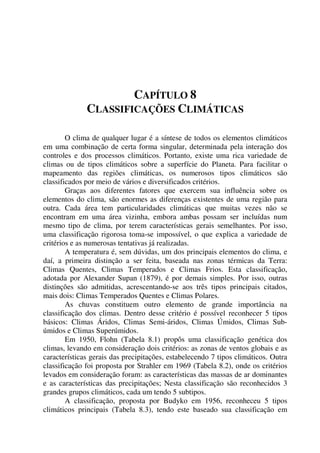 CAPÍTULO 8
CLASSIFICAÇÕES CLIMÁTICAS
O clima de qualquer lugar é a síntese de todos os elementos climáticos
em uma combinação de certa forma singular, determinada pela interação dos
controles e dos processos climáticos. Portanto, existe uma rica variedade de
climas ou de tipos climáticos sobre a superfície do Planeta. Para facilitar o
mapeamento das regiões climáticas, os numerosos tipos climáticos são
classificados por meio de vários e diversificados critérios.
Graças aos diferentes fatores que exercem sua influência sobre os
elementos do clima, são enormes as diferenças existentes de uma região para
outra. Cada área tem particularidades climáticas que muitas vezes não se
encontram em uma área vizinha, embora ambas possam ser incluídas num
mesmo tipo de clima, por terem características gerais semelhantes. Por isso,
uma classificação rigorosa toma-se impossível, o que explica a variedade de
critérios e as numerosas tentativas já realizadas.
A temperatura é, sem dúvidas, um dos principais elementos do clima, e
daí, a primeira distinção a ser feita, baseada nas zonas térmicas da Terra:
Climas Quentes, Climas Temperados e Climas Frios. Esta classificação,
adotada por Alexander Supan (1879), é por demais simples. Por isso, outras
distinções são admitidas, acrescentando-se aos três tipos principais citados,
mais dois: Climas Temperados Quentes e Climas Polares.
As chuvas constituem outro elemento de grande importância na
classificação dos climas. Dentro desse critério é possível reconhecer 5 tipos
básicos: Climas Áridos, Climas Semi-áridos, Climas Úmidos, Climas Sub-
úmidos e Climas Superúmidos.
Em 1950, Flohn (Tabela 8.1) propôs uma classificação genética dos
climas, levando em consideração dois critérios: as zonas de ventos globais e as
características gerais das precipitações, estabelecendo 7 tipos climáticos. Outra
classificação foi proposta por Strahler em 1969 (Tabela 8.2), onde os critérios
levados em consideração foram: as características das massas de ar dominantes
e as características das precipitações; Nesta classificação são reconhecidos 3
grandes grupos climáticos, cada um tendo 5 subtipos.
A classificação, proposta por Budyko em 1956, reconheceu 5 tipos
climáticos principais (Tabela 8.3), tendo este baseado sua classificação em
 