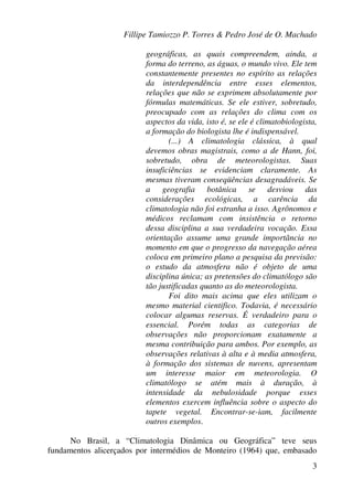 Fillipe Tamiozzo P. Torres & Pedro José de O. Machado
3
geográficas, as quais compreendem, ainda, a
forma do terreno, as águas, o mundo vivo. Ele tem
constantemente presentes no espírito as relações
da interdependência entre esses elementos,
relações que não se exprimem absolutamente por
fórmulas matemáticas. Se ele estiver, sobretudo,
preocupado com as relações do clima com os
aspectos da vida, isto é, se ele é climatobiologista,
a formação do biologista lhe é indispensável.
(...) A climatologia clássica, à qual
devemos obras magistrais, como a de Hann, foi,
sobretudo, obra de meteorologistas. Suas
insuficiências se evidenciam claramente. As
mesmas tiveram conseqüências desagradáveis. Se
a geografia botânica se desviou das
considerações ecológicas, a carência da
climatologia não foi estranha a isso. Agrônomos e
médicos reclamam com insistência o retorno
dessa disciplina a sua verdadeira vocação. Essa
orientação assume uma grande importância no
momento em que o progresso da navegação aérea
coloca em primeiro plano a pesquisa da previsão:
o estudo da atmosfera não é objeto de uma
disciplina única; as pretensões do climatólogo são
tão justificadas quanto as do meteorologista.
Foi dito mais acima que eles utilizam o
mesmo material cientifico. Todavia, é necessário
colocar algumas reservas. É verdadeiro para o
essencial. Porém todas as categorias de
observações não proporcionam exatamente a
mesma contribuição para ambos. Por exemplo, as
observações relativas à alta e à media atmosfera,
à formação dos sistemas de nuvens, apresentam
um interesse maior em meteorologia. O
climatólogo se atém mais à duração, à
intensidade da nebulosidade porque esses
elementos exercem influência sobre o aspecto do
tapete vegetal. Encontrar-se-iam, facilmente
outros exemplos.
No Brasil, a “Climatologia Dinâmica ou Geográfica” teve seus
fundamentos alicerçados por intermédios de Monteiro (1964) que, embasado
 