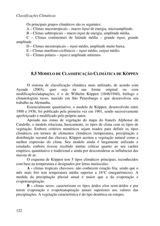 Classificações Climáticas
122
Os principais grupos climáticos são os seguintes:
A – Climas macrotropicais – macro input de energia, microamplitude.
B – Climas subtropicais – macro input de energia, amplitude média.
C – Climas continentais de latitude média – grande input, grande
amplitude
D – Climas mesotropicais – input médio, amplitude muito baixa.
E – Climas marítimo-ciclônicos – input médio, output médio.
G – Climas polares – input e amplitude mínimos
8.5 MODELO DE CLASSIFICAÇÃO CLIMÁTICA DE KÖPPEN
O sistema de classificação climática mais utilizado, de acordo com
Ayoade (2003), quer seja na sua forma original ou com
modificações/adaptações, é o de Wilhelm Köppen (1846/1940), biólogo e
climatologista russo, nascido em São Petersburgo e que desenvolveu seu
trabalho na Alemanha.
Essencialmente quantitativo, o modelo de Köppen, desenvolvido entre
1900 e 1936, foi publicado pela primeira vez em 1901, sendo sucessivamente
aperfeiçoado e modificado pelo próprio autor.
Apoiado nas zonas de vegetação do mapa do francês Alphonse de
Candolle, o modelo relaciona, basicamente, os tipos de clima com os tipos de
vegetação. Embora critérios numéricos sejam usados para definir os tipos
climáticos em termos de elementos climáticos (temperatura, precipitação e
distribuição sazonal das chuvas), Köppen aceitou a vegetação natural como a
melhor expressão do clima. Seu modelo ainda é largamente utilizado e
estudado, embora tivesse recebido muitas críticas quanto ao seu caráter
empírico, quantitativo e tradicional e ainda por desconsiderar as influências das
massas de ar.
O esquema de Köppen tem 5 tipos climáticos principais, reconhecidos
com base na temperatura e designados por letras maiúsculas:
A - climas tropicais chuvosos: não conhecem estação fria, sendo que o
mês mais frio tem temperatura média superior a 18°C (megatérmicos). A
medida da precipitação pluvial anual é maior que a da evaporação e
evapotranspiração.
B - climas secos: caracterizam os tipos áridos e/ou semi-áridos e por
terem evaporação e evapotranspiração anuais superiores aos valores das
precipitações. A vegetação característica é do tipo desértica ou estepes.
 