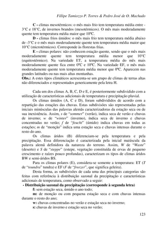 Fillipe Tamiozzo P. Torres & Pedro José de O. Machado
123
C - climas mesotérmicos: o mês mais frio tem temperatura média entre -
3°C e 18°C, de invernos brandos (mesotérmicos). O mês mais moderadamente
quente tem temperatura média maior que 10ºC.
D - climas frios úmidos: o mês mais frio tem temperatura média abaixo
de -3°C e o mês mais moderadamente quente tem temperatura média maior que
10°C (microtérmicos). Corresponde às florestas frias.
E - climas polares: não conhecem estação quente, sendo que o mês mais
moderadamente quente tem temperatura média menor que 10°C
(equitostérmico). Na variedade ET, a temperatura média do mês mais
moderadamente quente fica entre 0ºC e 10ºC. Na variedade EF, o mês mais
moderadamente quente tem temperatura média menor que 0ºC. Aparecem nas
grandes latitudes ou nas mais altas montanhas.
Obs.: A estes tipos climáticos acrescenta-se um grupo de climas de terras altas
não diferenciados e representados genericamente pela letra H.
Cada um dos climas A, B, C, D e E, é posteriormente subdividido com a
utilização de características adicionais de temperatura e precipitação pluvial.
Os climas úmidos (A, C e D), foram subdivididos de acordo com a
repartição das estações das chuvas. Estas subdivisões são representadas pelas
iniciais minúsculas das palavras alemãs caracterizadoras da estação seca ou de
sua inexistência. Assim, s de “sommer” (verão), indica seca de verão e chuvas
de inverno; w de “winter” (inverno), índica seca de inverno e chuvas
concentradas no verão; f de “feucht” (úmido) indica chuvas em todas as
estações; m de “monção” indica uma estação seca e chuvas intensas durante o
resto do ano.
Os climas áridos (B) diferenciam-se pela temperatura e pela
precipitação. Essa diferenciação é caracterizada pela inicial maiúscula da
palavra alemã definidora da natureza do terreno. Assim, W de “Waste”
(deserto) e S de “steppe” (estepe, vegetação constituída de ervas de pequeno
crescimento e raízes pouco profundas), caracterizam os tipos de climas áridos
BW e semi-áridos BS.
Para os climas polares (E), considera-se somente a temperatura: ET (T
de “toundra” tundra) e EF (F de “freezer”, que significa geleira).
Desta forma, as subdivisões de cada uma das principais categorias são
feitas com referência à distribuição sazonal da precipitação e características
adicionais de temperatura, como observado a seguir:
- Distribuição sazonal da precipitação (corresponde à segunda letra)
f: sem estação seca, úmido o ano todo;
m: de monção ou com pequena estação seca e com chuvas intensas
durante o resto do ano;
w: chuvas concentradas no verão e estação seca no inverno;
s: chuvas de inverno e estação seca no verão;
 