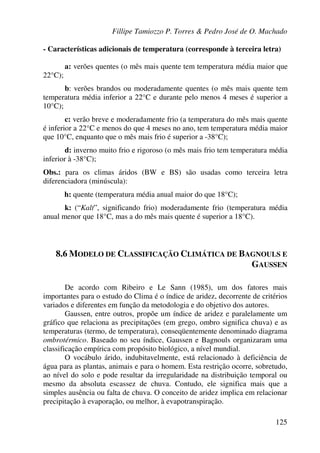 Fillipe Tamiozzo P. Torres & Pedro José de O. Machado
125
- Características adicionais de temperatura (corresponde à terceira letra)
a: verões quentes (o mês mais quente tem temperatura média maior que
22°C);
b: verões brandos ou moderadamente quentes (o mês mais quente tem
temperatura média inferior a 22°C e durante pelo menos 4 meses é superior a
10°C);
c: verão breve e moderadamente frio (a temperatura do mês mais quente
é inferior a 22°C e menos do que 4 meses no ano, tem temperatura média maior
que 10°C, enquanto que o mês mais frio é superior a -38°C);
d: inverno muito frio e rigoroso (o mês mais frio tem temperatura média
inferior à -38°C);
Obs.: para os climas áridos (BW e BS) são usadas como terceira letra
diferenciadora (minúscula):
h: quente (temperatura média anual maior do que 18°C);
k: (“Kalt”, significando frio) moderadamente frio (temperatura média
anual menor que 18°C, mas a do mês mais quente é superior a 18°C).
8.6 MODELO DE CLASSIFICAÇÃO CLIMÁTICA DE BAGNOULS E
GAUSSEN
De acordo com Ribeiro e Le Sann (1985), um dos fatores mais
importantes para o estudo do Clima é o índice de aridez, decorrente de critérios
variados e diferentes em função da metodologia e do objetivo dos autores.
Gaussen, entre outros, propõe um índice de aridez e paralelamente um
gráfico que relaciona as precipitações (em grego, ombro significa chuva) e as
temperaturas (termo, de temperatura), conseqüentemente denominado diagrama
ombrotérmico. Baseado no seu índice, Gaussen e Bagnouls organizaram uma
classificação empírica com propósito biológico, a nível mundial.
O vocábulo árido, indubitavelmente, está relacionado à deficiência de
água para as plantas, animais e para o homem. Esta restrição ocorre, sobretudo,
ao nível do solo e pode resultar da irregularidade na distribuição temporal ou
mesmo da absoluta escassez de chuva. Contudo, ele significa mais que a
simples ausência ou falta de chuva. O conceito de aridez implica em relacionar
precipitação à evaporação, ou melhor, à evapotranspiração.
 