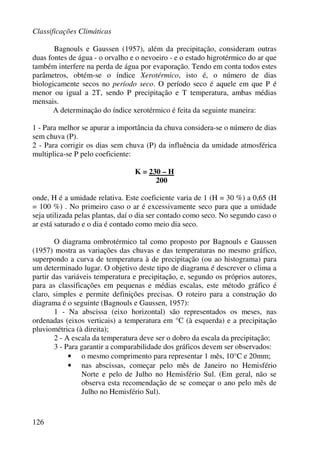 Classificações Climáticas
126
Bagnouls e Gaussen (1957), além da precipitação, consideram outras
duas fontes de água - o orvalho e o nevoeiro - e o estado higrotérmico do ar que
também interfere na perda de água por evaporação. Tendo em conta todos estes
parâmetros, obtém-se o índice Xerotérmico, isto é, o número de dias
biologicamente secos no período seco. O período seco é aquele em que P é
menor ou igual a 2T, sendo P precipitação e T temperatura, ambas médias
mensais.
A determinação do índice xerotérmico é feita da seguinte maneira:
1 - Para melhor se apurar a importância da chuva considera-se o número de dias
sem chuva (P).
2 - Para corrigir os dias sem chuva (P) da influência da umidade atmosférica
multiplica-se P pelo coeficiente:
K = 230 – H
200
onde, H é a umidade relativa. Este coeficiente varia de 1 (H = 30 %) a 0,65 (H
= 100 %) . No primeiro caso o ar é excessivamente seco para que a umidade
seja utilizada pelas plantas, daí o dia ser contado como seco. No segundo caso o
ar está saturado e o dia é contado como meio dia seco.
O diagrama ombrotérmico tal como proposto por Bagnouls e Gaussen
(1957) mostra as variações das chuvas e das temperaturas no mesmo gráfico,
superpondo a curva de temperatura à de precipitação (ou ao histograma) para
um determinado lugar. O objetivo deste tipo de diagrama é descrever o clima a
partir das variáveis temperatura e precipitação, e, segundo os próprios autores,
para as classificações em pequenas e médias escalas, este método gráfico é
claro, simples e permite definições precisas. O roteiro para a construção do
diagrama é o seguinte (Bagnouls e Gaussen, 1957):
1 - Na abscissa (eixo horizontal) são representados os meses, nas
ordenadas (eixos verticais) a temperatura em °C (à esquerda) e a precipitação
pluviométrica (à direita);
2 - A escala da temperatura deve ser o dobro da escala da precipitação;
3 - Para garantir a comparabilidade dos gráficos devem ser observados:
• o mesmo comprimento para representar 1 mês, 10°C e 20mm;
• nas abscissas, começar pelo mês de Janeiro no Hemisfério
Norte e pelo de Julho no Hemisfério Sul. (Em geral, não se
observa esta recomendação de se começar o ano pelo mês de
Julho no Hemisfério Sul).
 