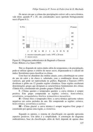 Fillipe Tamiozzo P. Torres & Pedro José de O. Machado
127
Os meses em que a coluna das precipitações estiver sob a curva térmica,
vale dizer, quando P ≤ 2T, são considerados secos (período biologicamente
seco) (Figura 8.1).
1 1
T (ºC) P (mm)
30
20
10
0 0
20
40
60
80
J F M A M J J A OS N D
1 - mesmo tamanho para 1 mês: 10ºC e 20 mm
2 - meses secos
Figura 8.1 Diagrama ombrotérmico de Bagnouls e Gaussen
Fonte: Ribeiro e Le Sann (1985)
Não se dispondo de outros dados além da temperatura e da precipitação,
pode-se utilizar apenas o critério de meses secos, dispensando-se o cálculo do
índice Xerotérmico para classificar os climas.
Com base no abandono das médias anuais, com a distribuição no correr
do ano do calor e da chuva e, sobretudo, com a combinação dessas duas
variáveis, que pode ser representada no gráfico, Bagnouls e Gaussen (1957)
dividiram o globo em 12 grandes regiões climáticas. Estas regiões receberam
denominações gregas que designam as características fundamentais dos climas
(Tabela 8.6), constituindo três grandes grupos (Tabela 8.7):
I - Climas quentes e temperados quentes: a curva térmica é sempre
positiva. Este grupo compreende as regiões: erêmica, hemi-erêmica,
xerotérmica, xeroquimênica, bixérica, termaxérica e mesaxérica;
II - Climas frios e temperados frios: a curva térmica apresenta valores
negativos em certos períodos do ano. Ele compreende as regiões: erêmica,
hemi-erêmica, xerotérmica e axérica:
III - Clima glacial: a curva térmica é sempre negativa Este grupo é
constituído por apenas uma região, a criomérica.
Segundo os autores, o sistema de classificação em questão apresenta
aspectos positivos. Um deles é a simplicidade. A construção do diagrama
ombrotérmico, base da classificação, além de fácil, depende de apenas duas
 