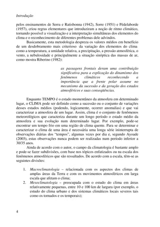 Introdução
4
pelos ensinamentos de Serra e Ratisbonna (1942), Sorre (1951) e Pédelaborde
(1957), criou regras elementares que introduziram a noção de ritmo climático,
tornando possível a visualização e a interpretação simultâneas dos elementos do
clima e o reconhecimento de diferentes problemas dele advindos.
Basicamente, esta metodologia despreza os valores médios em benefício
de um desdobramento mais criterioso da variação dos elementos do clima
como a temperatura, a umidade relativa, a precipitação, a pressão atmosférica, o
vento, a nebulosidade e principalmente a situação sinóptica das massas de ar,
como mostra Riberino (1982):
as passagens frontais deram uma contribuição
significativa para a explicação do dinamismo dos
fenômenos climáticos reconhecendo a
importância que a frente polar assume no
mecanismo da sucessão e da geração dos estados
atmosféricos e suas conseqüências.
Enquanto TEMPO é o estado momentâneo da atmosfera em determinado
lugar, o CLIMA pode ser definido como a sucessão ou o conjunto de variações
desses estados médios (podendo, logicamente, ocorrer anomalias) e que vai
caracterizar a atmosfera de um lugar. Assim, clima é o conjunto de fenômenos
meteorológicos que caracteriza durante um longo período o estado médio da
atmosfera e sua evolução num determinado lugar. Por exemplo, pode-se
encontrar um tempo frio em uma região de clima quente. Para se determinar e
caracterizar o clima de uma área é necessária uma longa série ininterrupta de
observações diárias dos “tempos”, algumas vezes por dia e, segundo Ayoade
(2003), estas observações nunca podem ser realizadas num período inferior a
30/35 anos.
Ainda de acordo com o autor, o campo da climatologia é bastante amplo
e pode-se fazer subdivisões, com base nos tópicos enfatizados ou na escala dos
fenômenos atmosféricos que são ressaltados. De acordo com a escala, têm-se as
seguintes divisões:
1. Macroclimatologia – relacionada com os aspectos dos climas de
amplas áreas da Terra e com os movimentos atmosféricos em larga
escala que afetam o clima;
2. Mesoclimatologia – preocupada com o estudo do clima em áreas
relativamente pequenas, entre 10 e 100 km de largura (por exemplo, o
estudo do clima urbano e dos sistemas climáticos locais severos tais
como os tornados e os temporais);
 