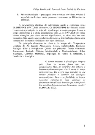Fillipe Tamiozzo P. Torres & Pedro José de O. Machado
5
3. Microclimatologia – preocupada com o estudo do clima próximo à
superfície ou de áreas muito pequenas, com menos de 100 metros de
extensão.
A característica climática de determinada região é controlada pelos
ELEMENTOS e FATORES climáticos. Os ELEMENTOS do clima são os seus
componentes principais, ou seja, são aqueles que se conjugam para formar o
tempo atmosférico e o clima propriamente dito. Já os FATORES do clima,
trazem alterações, por vezes bastante significativas, no clima e/ou nos seus
elementos. São aqueles que produzem alterações e interferências diretas e/ou
indiretas nos elementos climáticos e nos tipos climáticos.
Os principais elementos do clima e do tempo são: Temperatura,
Umidade do Ar, Pressão Atmosférica, Ventos, Nebulosidade, Insolação,
Radiação Solar e Precipitação. Quanto aos principais fatores climáticos,
destacam-se: Latitude, Altitude, Maritimidade e Continentalidade, Solos,
Vegetação, Correntes Marítimas, disposição do Relevo e, sobretudo, a
Interferência Antrópica.
O homem moderno é afetado pelo tempo e
pelo clima, da mesma forma que seus
antepassados. Mas, ao contrário dos antigos, o
homem moderno não quer viver à mercê do tempo
meteorológico. Ele agora quer manejar ou até
mesmo planejar o controle das condições
meteorológicas. Para essa finalidade, o homem
necessita capacitar-se para entender os
fenômenos atmosféricos de modo que possa prevê-
los, modificá-los ou controlá-los quando possível
(AYOADE, 2003).
 