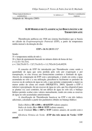 Fillipe Tamiozzo P. Torres & Pedro José de O. Machado
141
Clima tropical desértico e
semidesértico
h: inferior a 2
Desertos e semidesertos
tropicais
Adaptado de: Mesquita (2005)
8.10 MODELO DE CLASSIFICAÇÃO BIOCLIMÁTICA DE
THORNTHWAITE
Thornthwaite publicou em 1948 um sistema bioclimático que se baseia
no cálculo da Evapotranspiração Potencial (ETP), a partir da temperatura
média mensal e da duração do dia:
ETP = 16 Ni (10 Ti / I )ª
Sendo:
Ti = temperatura média do mês i;
Ni = fator de ajustamento baseado no número diário de horas de luz;
I = Σ (Ti / 5)1.514;
a = / 3(6,75x10-7) - / 2(7,71x10-5) + / (1,792x10-2)+0,49239.
O conceito de ETP foi introduzido por Thornthwaite como sendo a
quantidade de água que seria perdida pelo solo por evaporação e por
transpiração, se este tivesse um fornecimento contínuo e ilimitado de água.
Através da comparação da ETP com a precipitação, e tendo em conta a água
acumulada no solo e a sua utilização, percebem-se facilmente os períodos de
excesso ou de carência de água no solo, o que permite compreender a maior ou
menor aridez do clima em estudo (MESQUITA, 2005). Quando a ETP é
inferior à precipitação, há um excesso de água no solo, que fica disponível para
as plantas (s); caso contrário, há um déficit de água no solo (d); o balanço
hídrico permite avaliar estes valores mensalmente, tendo em conta as reservas
de água no solo acumuladas anteriormente.
A classificação de Thornthwaite baseia-se na ETP e em três índices
adicionais, calculados a partir dos parâmetros obtidos no balanço hídrico:
Índice Hídrico IH =(100 s - 60 d)/ETP (valores anuais);
Índice de Aridez IA = 100 d / ETP (valores anuais),
ou de Umidade IHu = 100*s / ETP (valores anuais), de acordo com o
caso;
Eficiência Térmica do Verão (ETP dos três meses de Verão / ETP
anual)
 