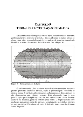 CAPÍTULO 9
TERRA: CARACTERIZAÇÃO CLIMÁTICA
De acordo com a inclinação do eixo da Terra, influenciando os diferentes
ganhos energéticos conforme a latitude, e desconsiderando os outros fatores do
clima, como visto nos capítulos anteriores, pode-se de maneira generalizada
identificar as zonas climáticas da Terra de acordo com a Figura 9.1.
Figura 9.1 Zonas climáticas da Terra
O mapeamento do clima, como de outros sistemas ambientais, apresenta
grandes problemas quanto ao método, escala e generalizações. Por conta do
número grande de variáveis, algumas destas acabam passando despercebidas ou
são abandonadas por critérios práticos. Esta eliminação leva à uma
generalização que acaba por englobar, em uma mesma classe, climas distintos
quanto à sua dinâmica, gênese e atributos entre outros. O próprio contato entre
as classes, que em um mapa são marcados abruptamente, na realidade ocorrem
de maneira gradual. Estes fatores levam a delimitação nunca exata dos diversos
climas do globo.
 